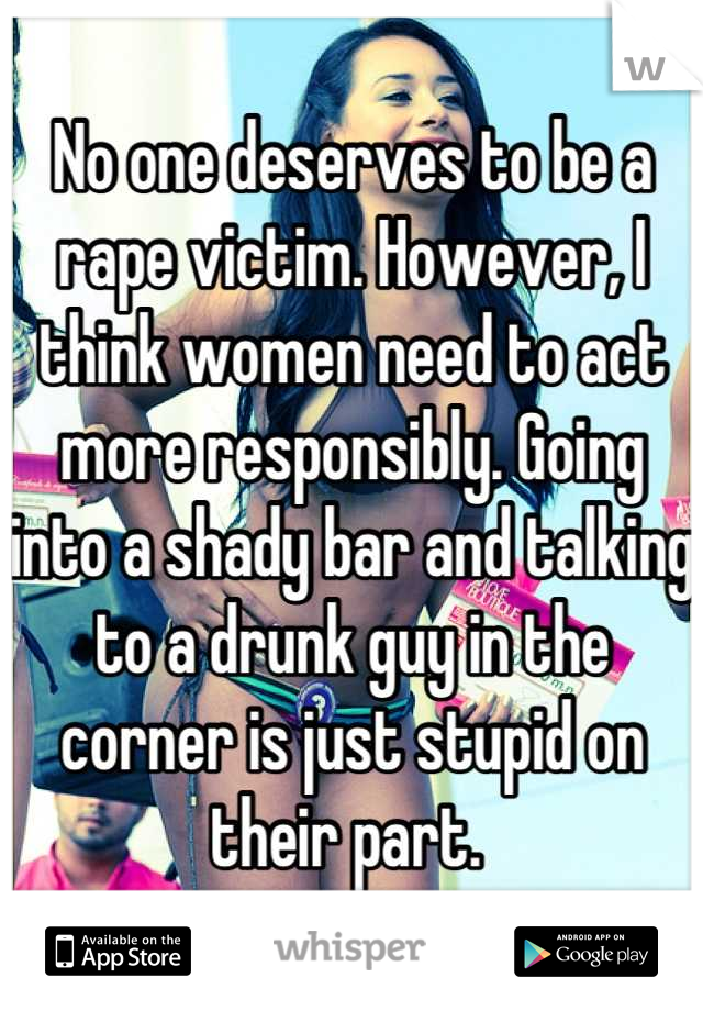 No one deserves to be a rape victim. However, I think women need to act more responsibly. Going into a shady bar and talking to a drunk guy in the corner is just stupid on their part. 