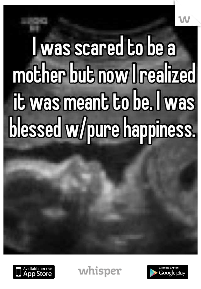 I was scared to be a mother but now I realized it was meant to be. I was blessed w/pure happiness. 