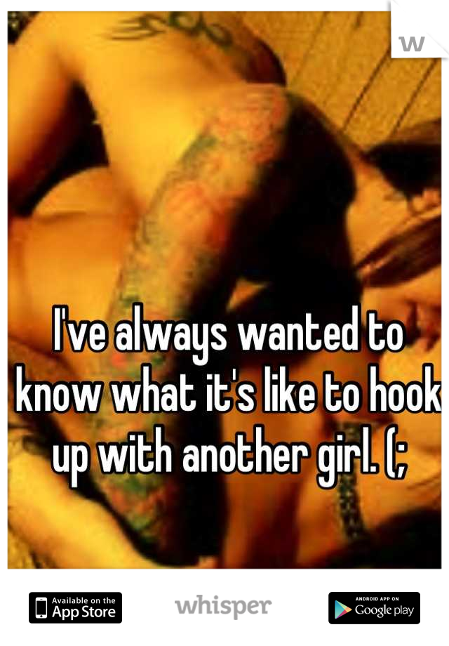 I've always wanted to know what it's like to hook up with another girl. (;
