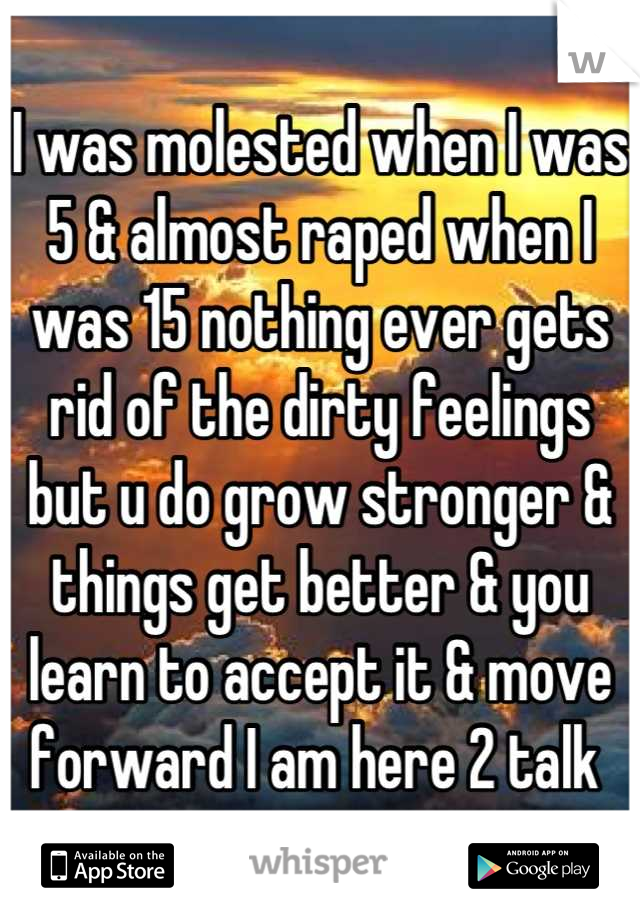 I was molested when I was 5 & almost raped when I was 15 nothing ever gets rid of the dirty feelings but u do grow stronger & things get better & you learn to accept it & move forward I am here 2 talk 