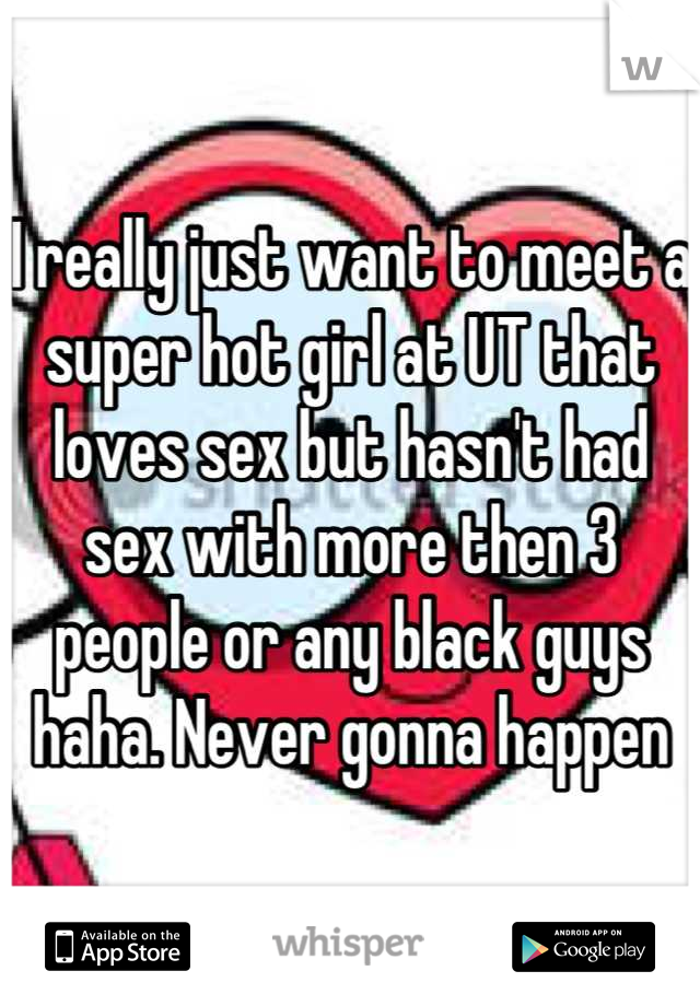 I really just want to meet a super hot girl at UT that loves sex but hasn't had sex with more then 3 people or any black guys haha. Never gonna happen