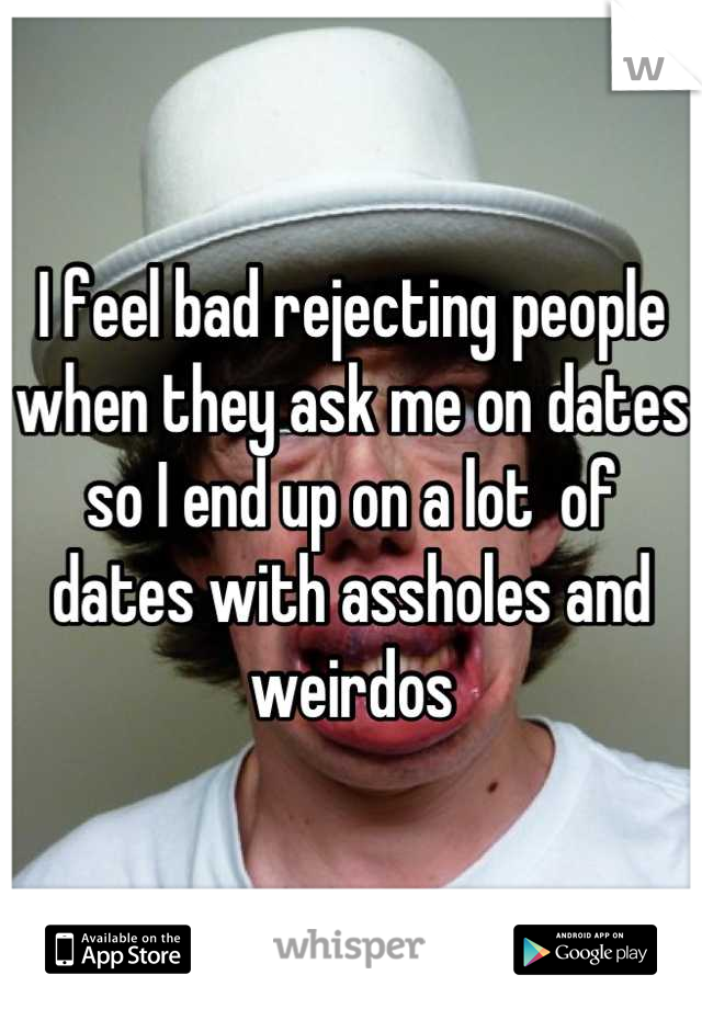 I feel bad rejecting people when they ask me on dates so I end up on a lot  of dates with assholes and weirdos