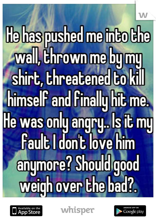 He has pushed me into the wall, thrown me by my shirt, threatened to kill himself and finally hit me. He was only angry.. Is it my fault I don't love him anymore? Should good weigh over the bad?.