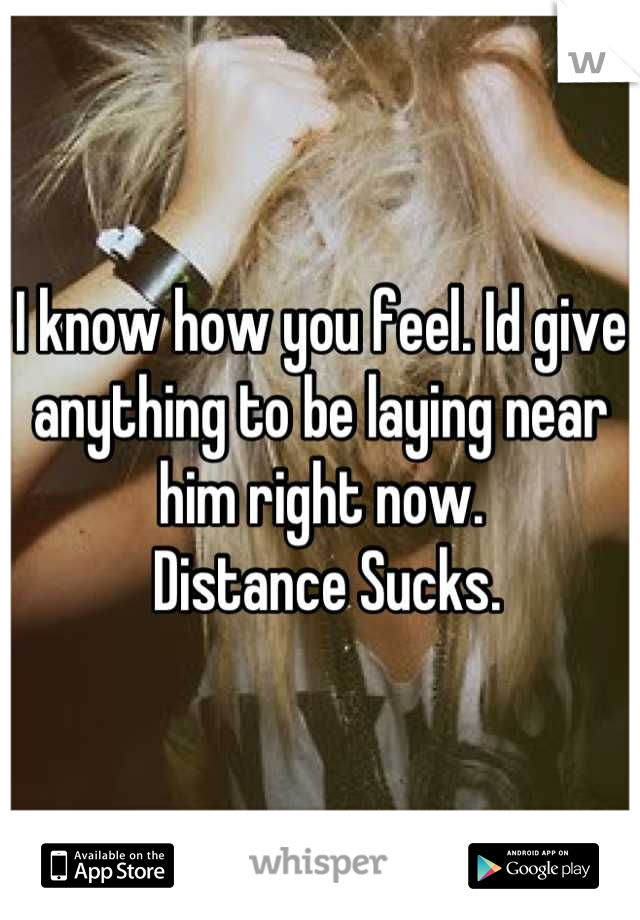 I know how you feel. Id give anything to be laying near him right now.
 Distance Sucks.