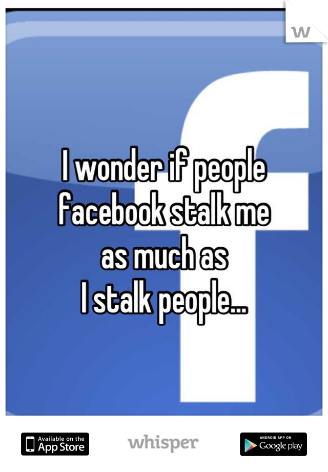 I wonder if people 
facebook stalk me 
as much as 
I stalk people...