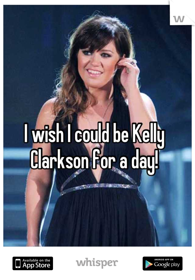 I wish I could be Kelly Clarkson for a day!