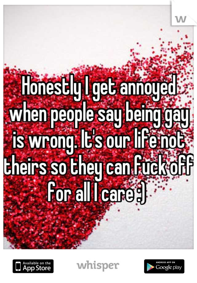 Honestly I get annoyed when people say being gay is wrong. It's our life not theirs so they can fuck off for all I care :) 