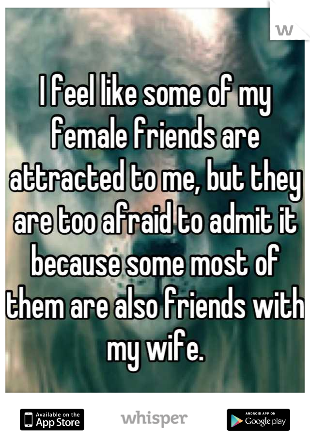 I feel like some of my female friends are attracted to me, but they are too afraid to admit it because some most of them are also friends with my wife.
