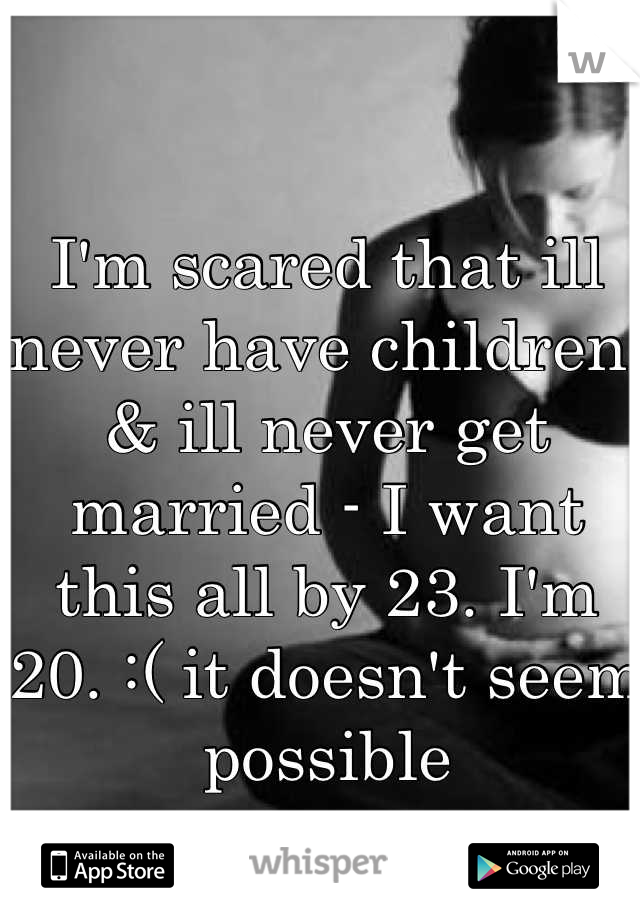 I'm scared that ill never have children; & ill never get married - I want this all by 23. I'm 20. :( it doesn't seem possible