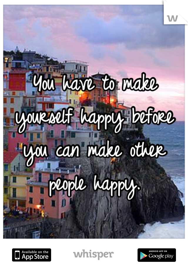 You have to make yourself happy before you can make other people happy.
