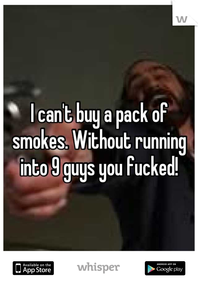I can't buy a pack of smokes. Without running into 9 guys you fucked!