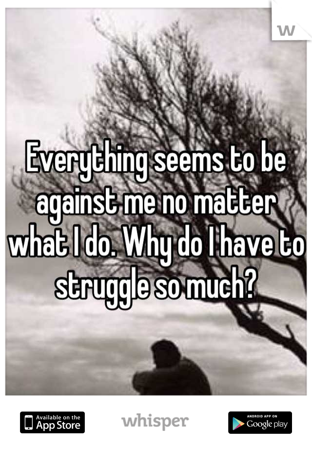 Everything seems to be against me no matter what I do. Why do I have to struggle so much?