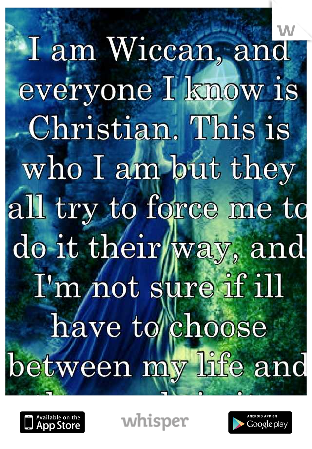 I am Wiccan, and everyone I know is Christian. This is who I am but they all try to force me to do it their way, and I'm not sure if ill have to choose between my life and the people in it.. 