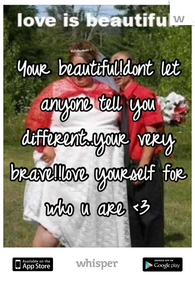 Your beautiful!dont let anyone tell you different..your very brave!!love yourself for who u are <3
