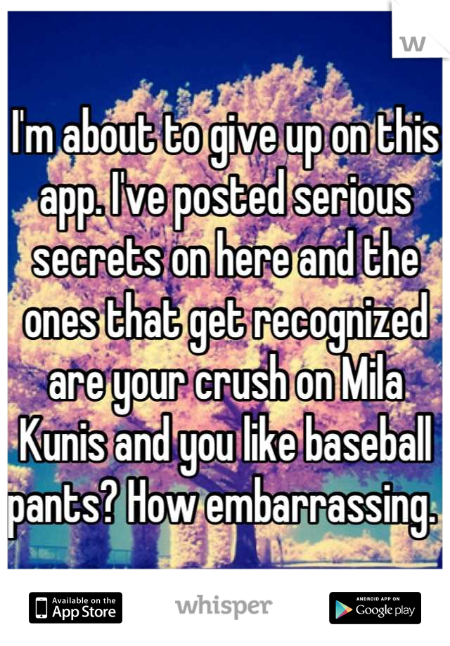 I'm about to give up on this app. I've posted serious secrets on here and the ones that get recognized are your crush on Mila Kunis and you like baseball pants? How embarrassing. 