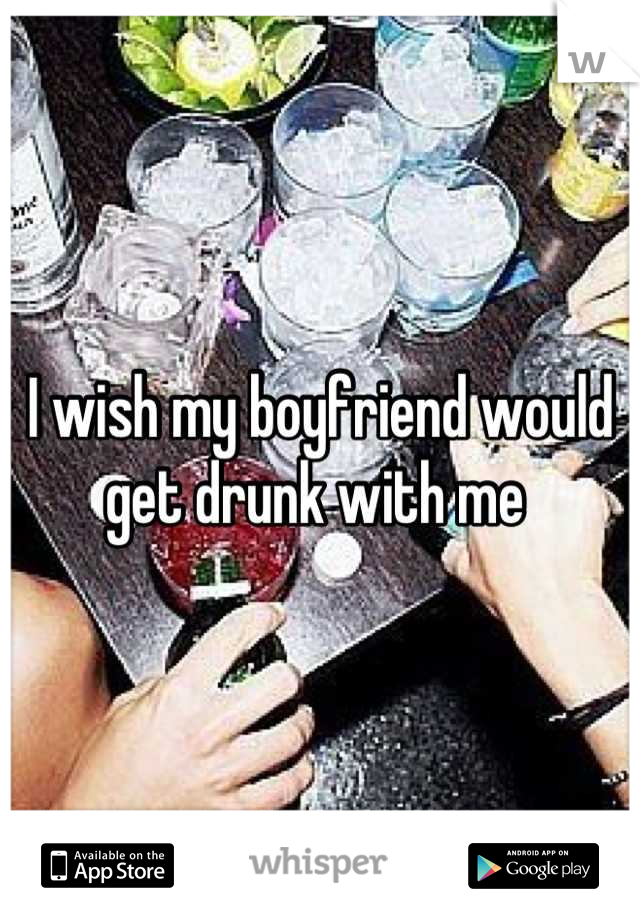 I wish my boyfriend would get drunk with me 