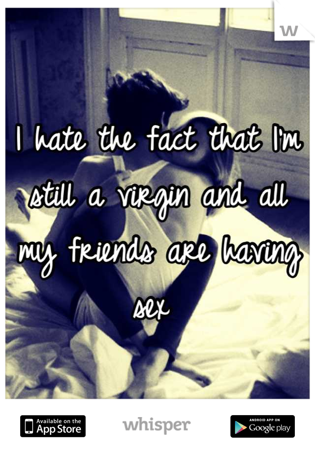 I hate the fact that I'm still a virgin and all my friends are having sex 