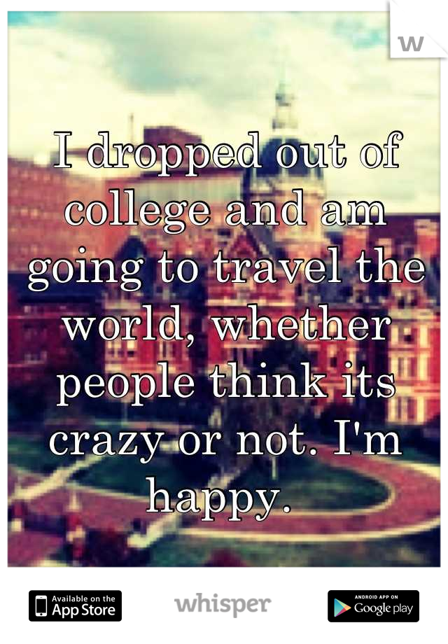 I dropped out of college and am going to travel the world, whether people think its crazy or not. I'm happy. 