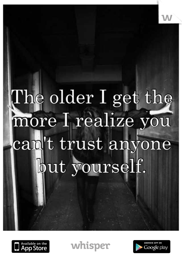 The older I get the more I realize you can't trust anyone but yourself.