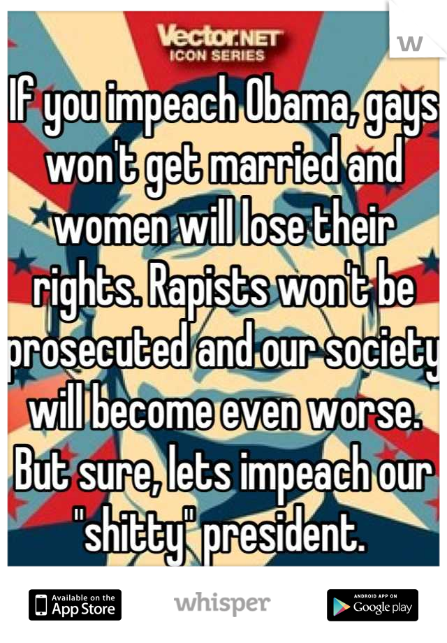If you impeach Obama, gays won't get married and women will lose their rights. Rapists won't be prosecuted and our society will become even worse. But sure, lets impeach our "shitty" president. 