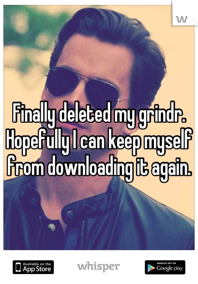 Finally deleted my grindr. Hopefully I can keep myself from downloading it again.