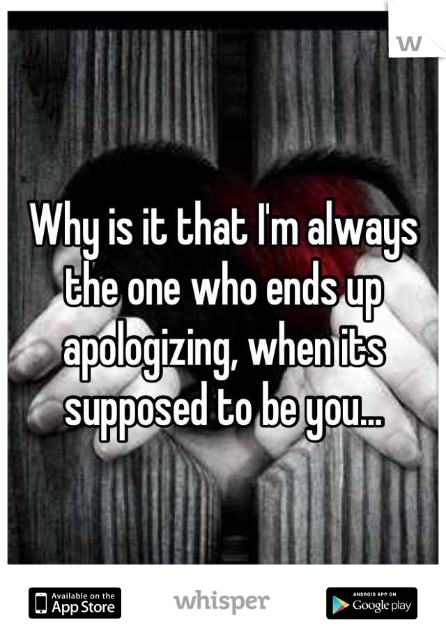 Why is it that I'm always the one who ends up apologizing, when its supposed to be you...