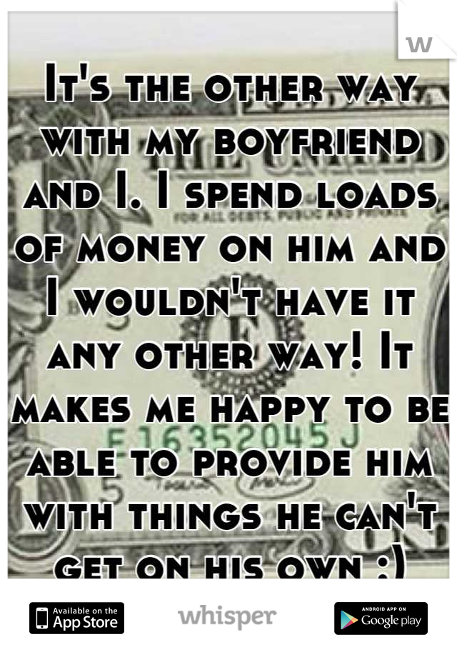 It's the other way with my boyfriend and I. I spend loads of money on him and I wouldn't have it any other way! It makes me happy to be able to provide him with things he can't get on his own :)