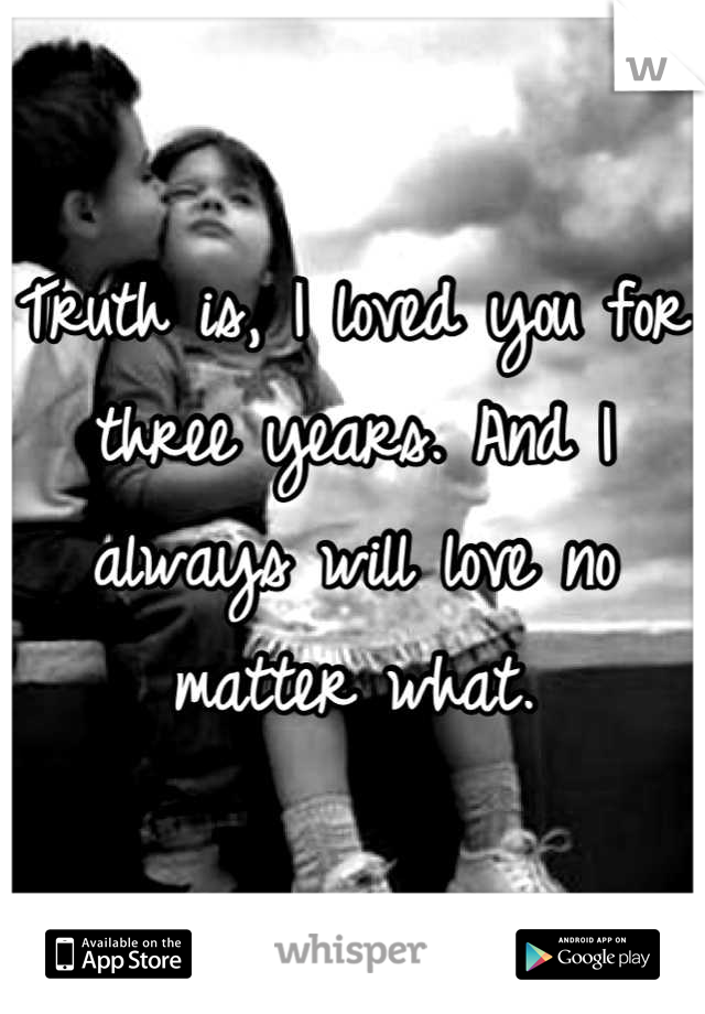 Truth is, I loved you for three years. And I always will love no matter what.