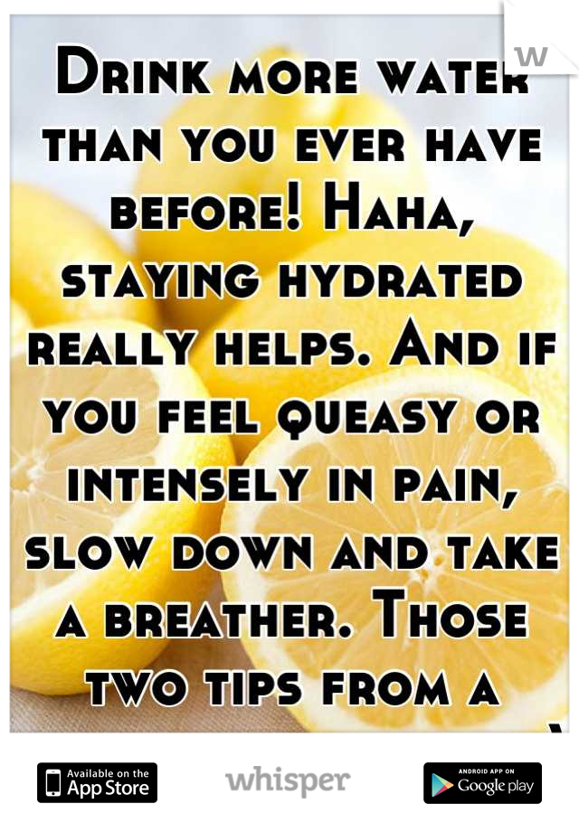 Drink more water than you ever have before! Haha, staying hydrated really helps. And if you feel queasy or intensely in pain, slow down and take a breather. Those two tips from a friend got me here :)