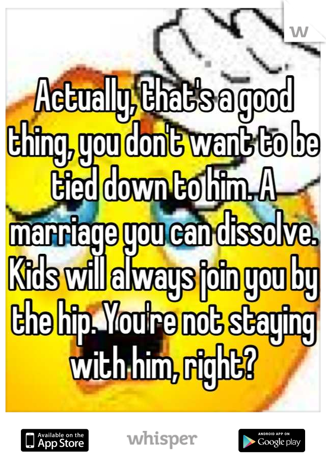 Actually, that's a good thing, you don't want to be tied down to him. A marriage you can dissolve. Kids will always join you by the hip. You're not staying with him, right?