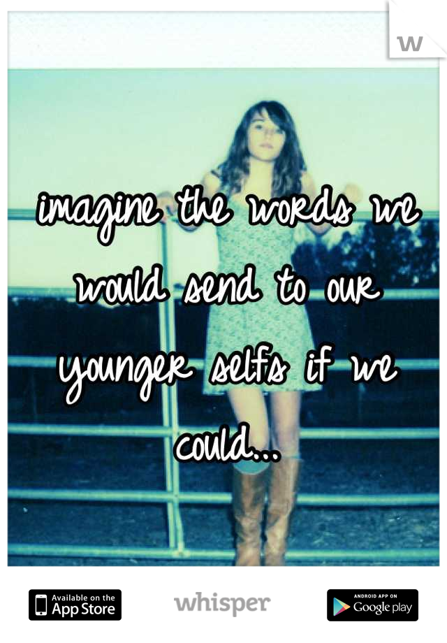imagine the words we would send to our younger selfs if we could...