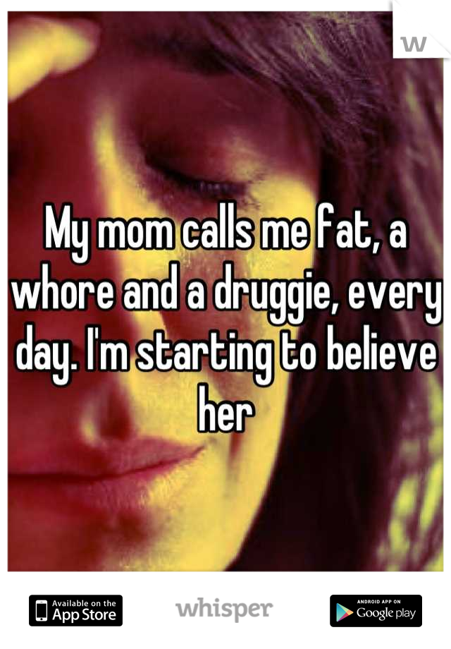My mom calls me fat, a whore and a druggie, every day. I'm starting to believe her
