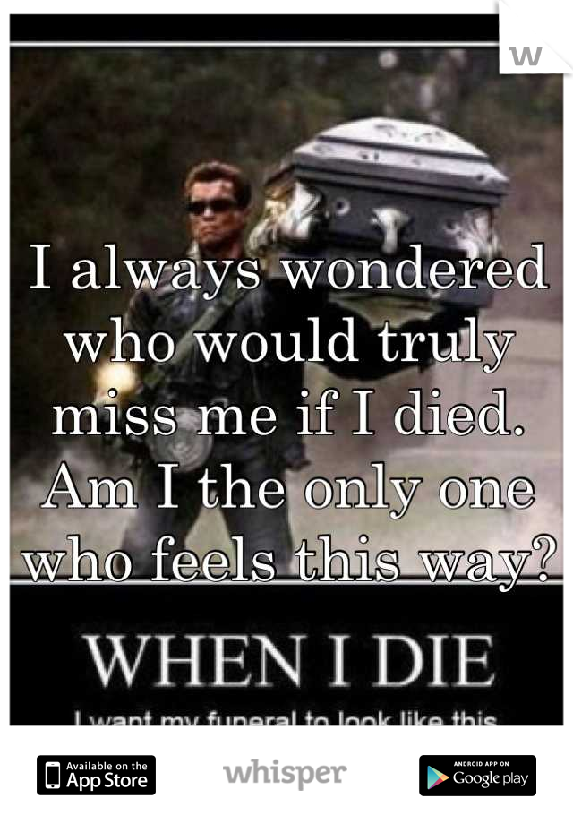I always wondered who would truly miss me if I died. Am I the only one who feels this way?