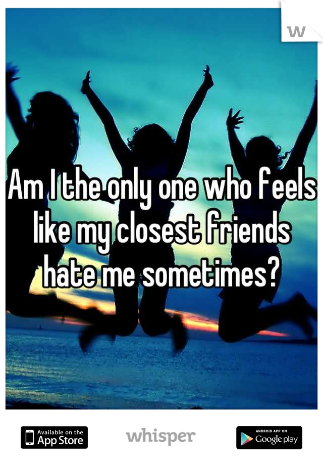 Am I the only one who feels like my closest friends hate me sometimes?