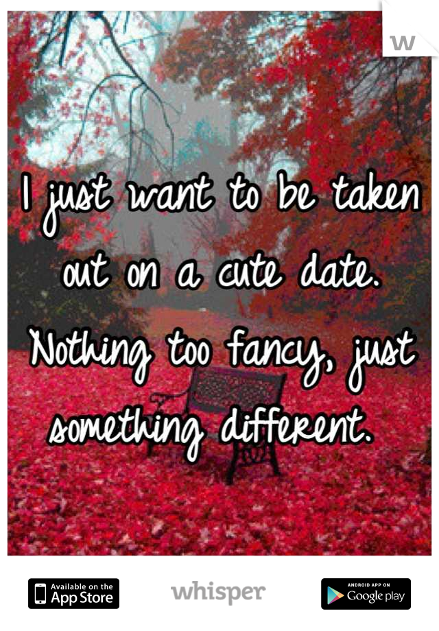 I just want to be taken out on a cute date. Nothing too fancy, just something different. 