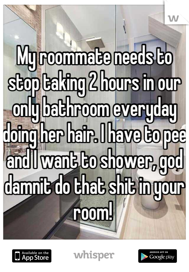 My roommate needs to stop taking 2 hours in our only bathroom everyday doing her hair. I have to pee and I want to shower, god damnit do that shit in your room! 