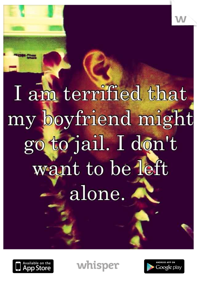I am terrified that my boyfriend might go to jail. I don't want to be left alone. 