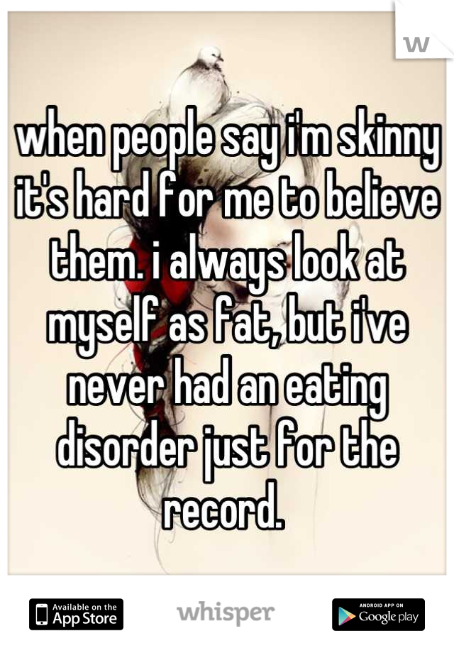 when people say i'm skinny it's hard for me to believe them. i always look at myself as fat, but i've never had an eating disorder just for the record. 