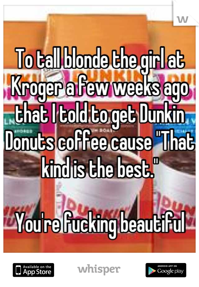 To tall blonde the girl at Kroger a few weeks ago that I told to get Dunkin Donuts coffee cause "That kind is the best."

You're fucking beautiful