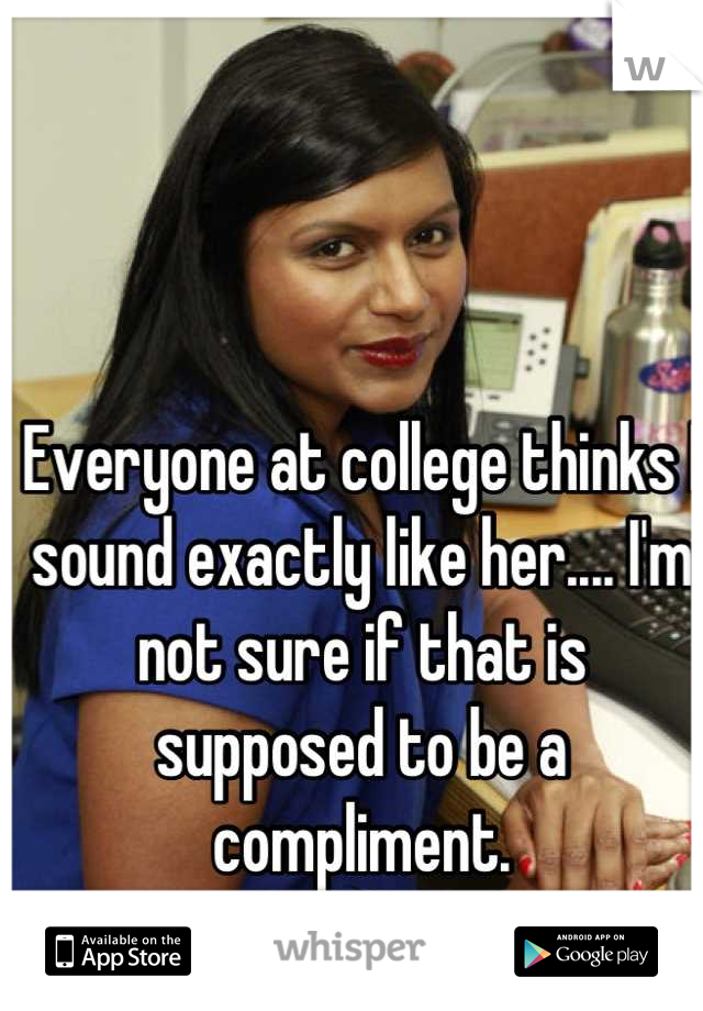 Everyone at college thinks I sound exactly like her.... I'm not sure if that is supposed to be a compliment.