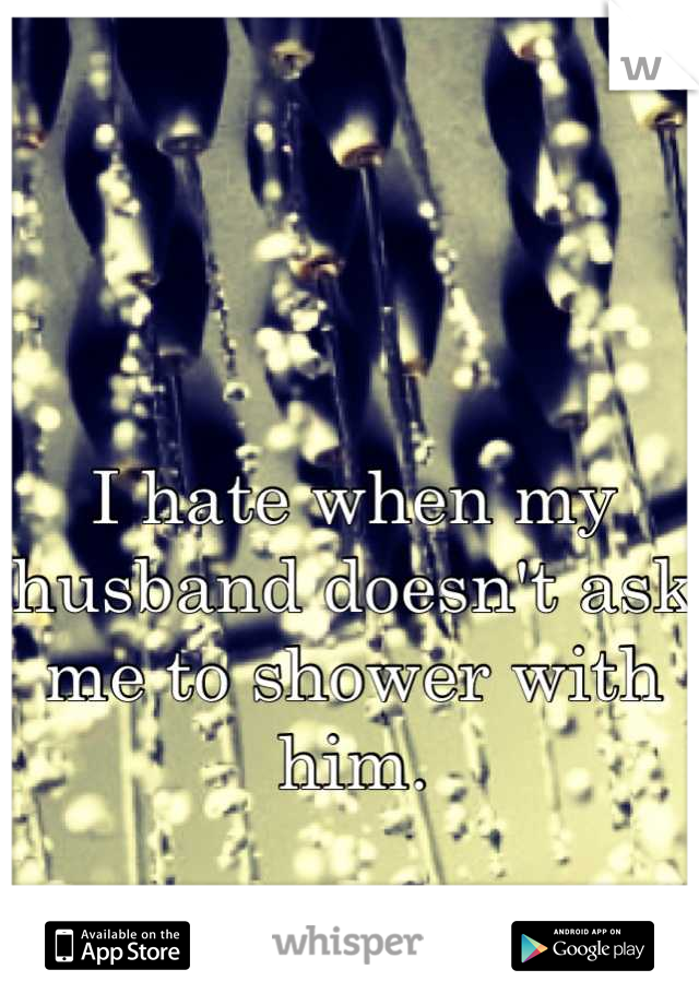 I hate when my husband doesn't ask me to shower with him.