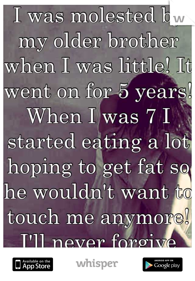 I was molested by my older brother when I was little! It went on for 5 years! When I was 7 I started eating a lot hoping to get fat so he wouldn't want to touch me anymore! I'll never forgive myself!!!
