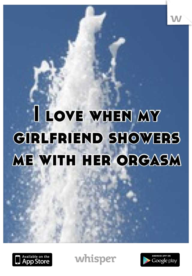 I love when my girlfriend showers me with her orgasm
