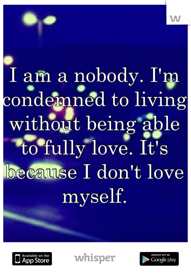 I am a nobody. I'm condemned to living without being able to fully love. It's because I don't love myself.