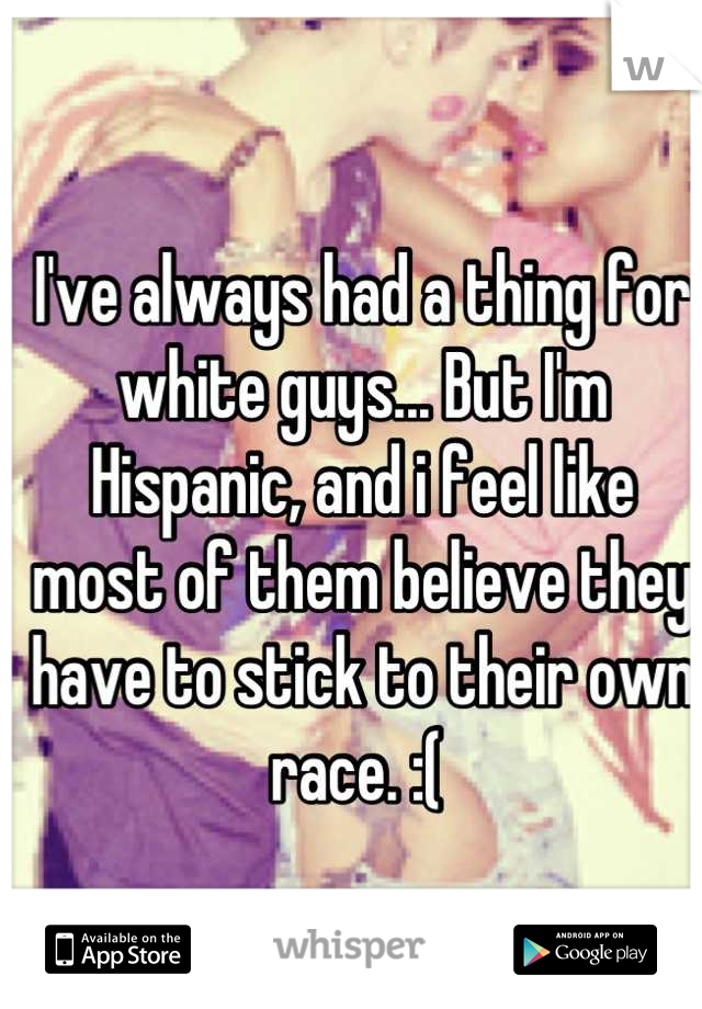 I've always had a thing for white guys... But I'm Hispanic, and i feel like most of them believe they have to stick to their own race. :( 