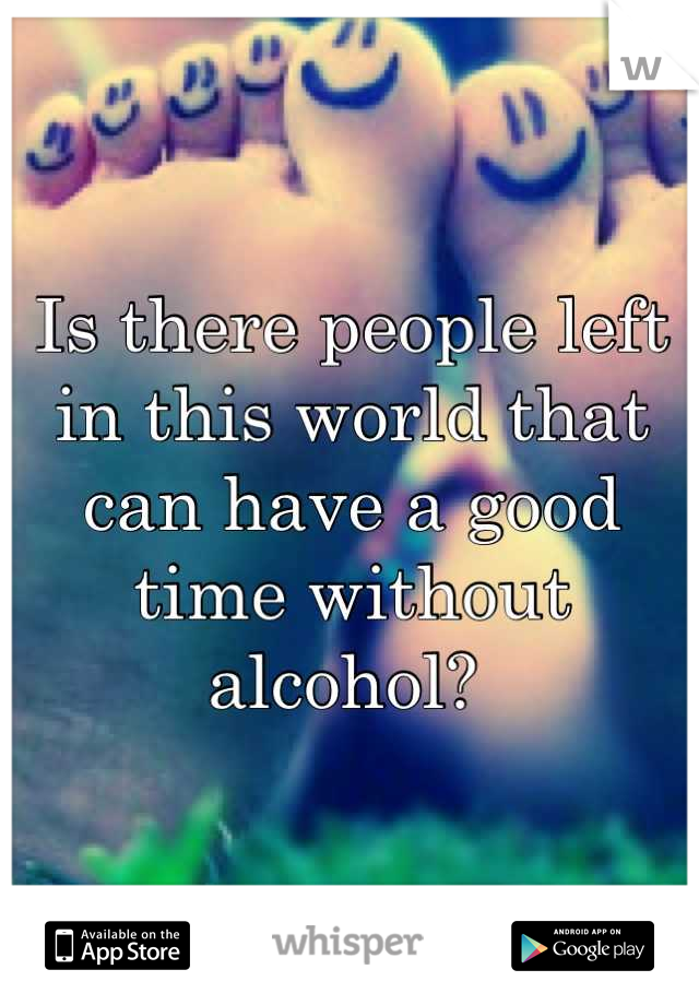 Is there people left in this world that can have a good time without alcohol? 