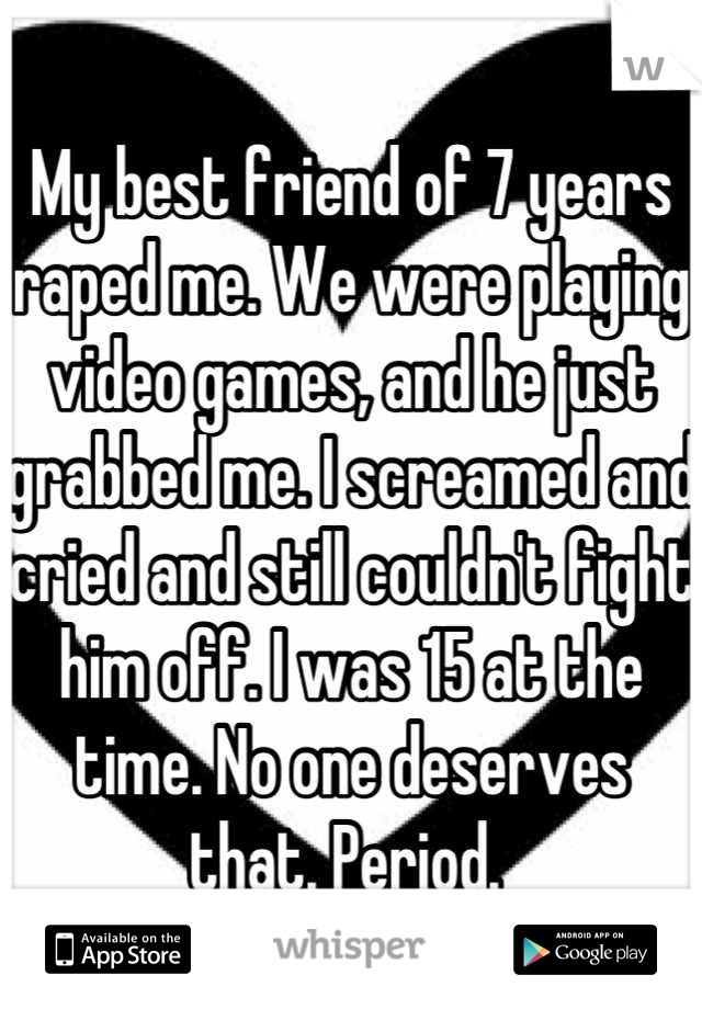 My best friend of 7 years raped me. We were playing video games, and he just grabbed me. I screamed and cried and still couldn't fight him off. I was 15 at the time. No one deserves that. Period. 