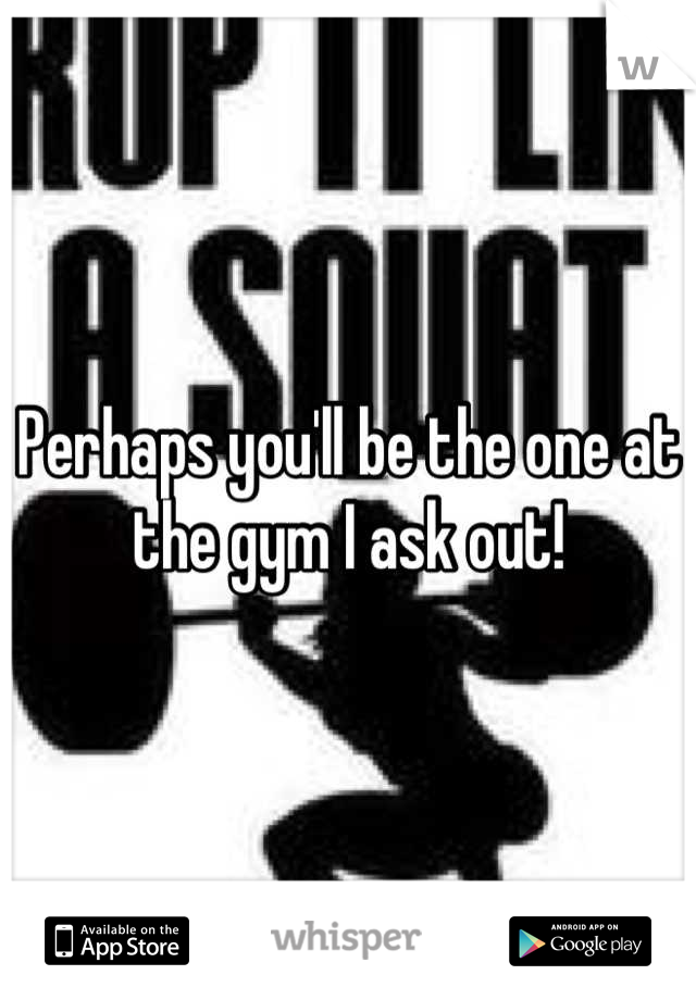 Perhaps you'll be the one at the gym I ask out!