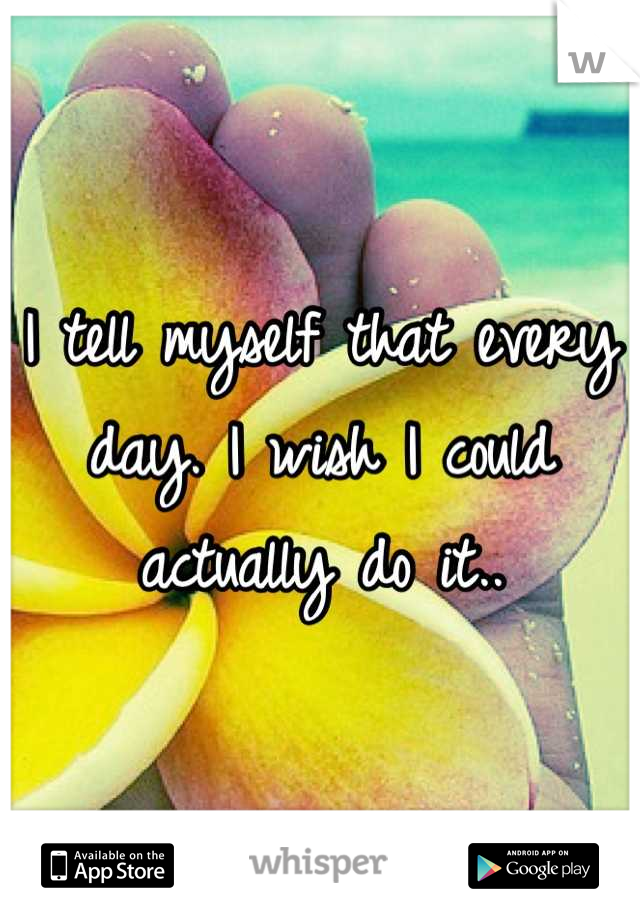I tell myself that every day. I wish I could actually do it..