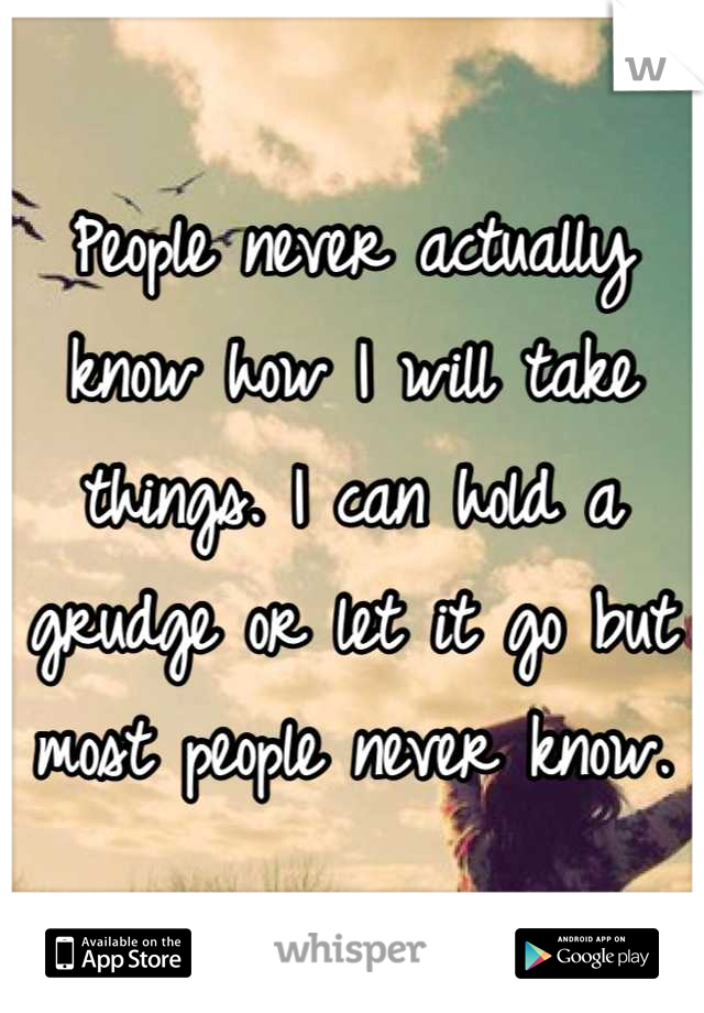 People never actually know how I will take things. I can hold a grudge or let it go but most people never know.